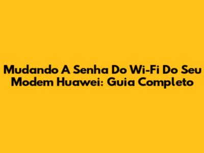 Mudando A Senha Do Wi-Fi Do Seu Modem Huawei: Guia Completo