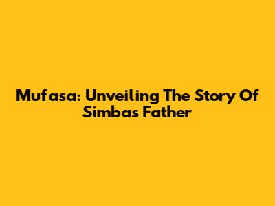 Mufasa: Unveiling The Story Of Simba's Father