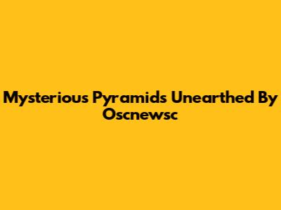 Mysterious Pyramids Unearthed By Oscnewsc