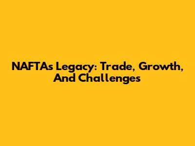 NAFTA's Legacy: Trade, Growth, And Challenges