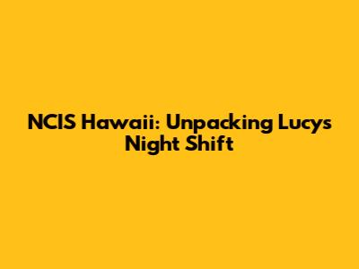 NCIS Hawaii: Unpacking Lucy's Night Shift