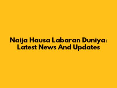 Naija Hausa Labaran Duniya: Latest News And Updates