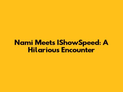 Nami Meets IShowSpeed: A Hilarious Encounter