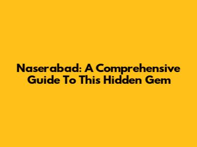 Naserabad: A Comprehensive Guide To This Hidden Gem