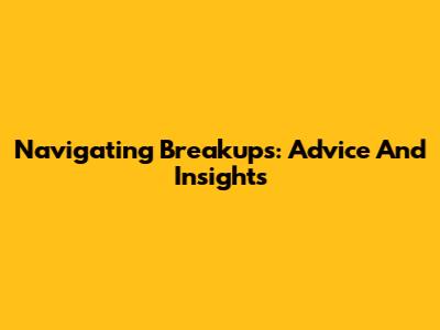 Navigating Breakups: Advice And Insights