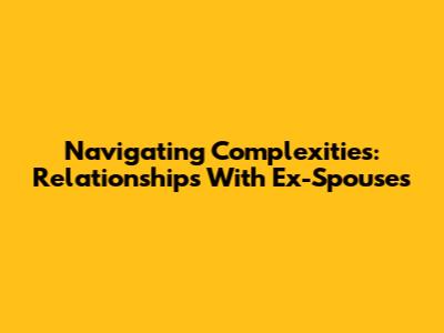 Navigating Complexities: Relationships With Ex-Spouses