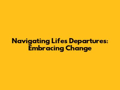 Navigating Life's Departures: Embracing Change