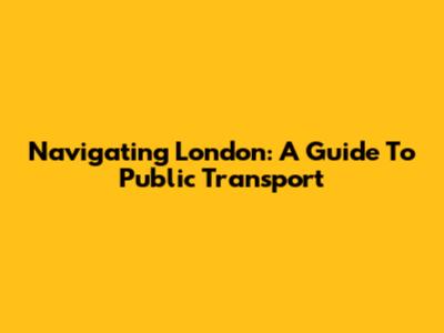 Navigating London: A Guide To Public Transport
