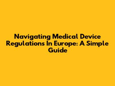 Navigating Medical Device Regulations In Europe: A Simple Guide