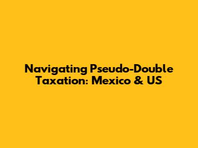 Navigating Pseudo-Double Taxation: Mexico & US