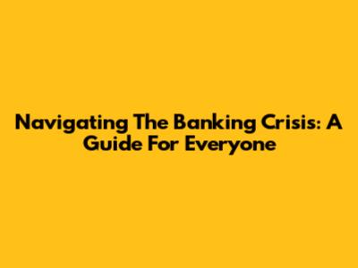 Navigating The Banking Crisis: A Guide For Everyone