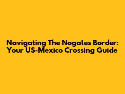 Navigating The Nogales Border: Your US-Mexico Crossing Guide