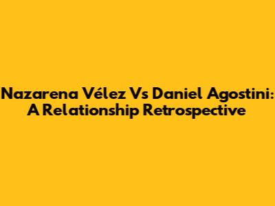 Nazarena Vélez Vs Daniel Agostini: A Relationship Retrospective