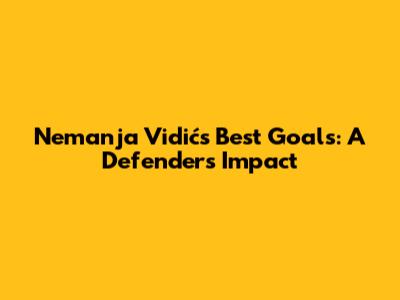 Nemanja Vidić's Best Goals: A Defender's Impact