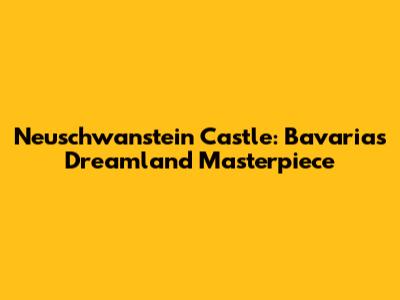 Neuschwanstein Castle: Bavaria's Dreamland Masterpiece