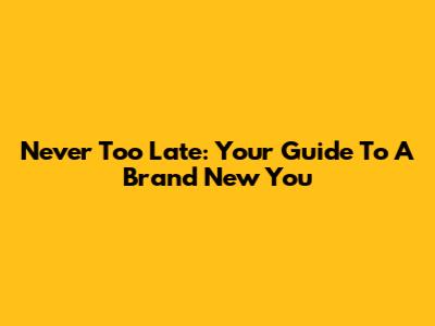 Never Too Late: Your Guide To A Brand New You