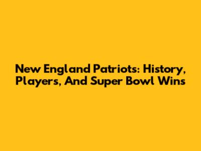 New England Patriots: History, Players, And Super Bowl Wins