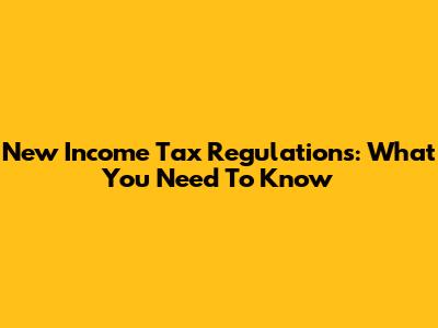 New Income Tax Regulations: What You Need To Know