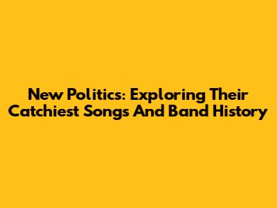 New Politics: Exploring Their Catchiest Songs And Band History