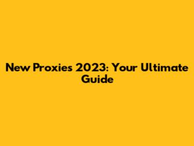 New Proxies 2023: Your Ultimate Guide