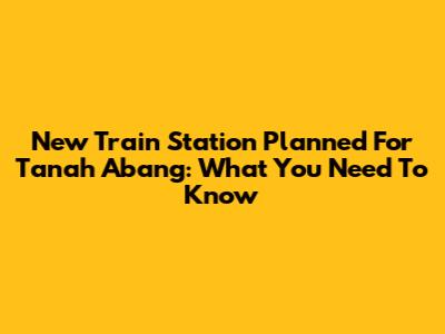 New Train Station Planned For Tanah Abang: What You Need To Know