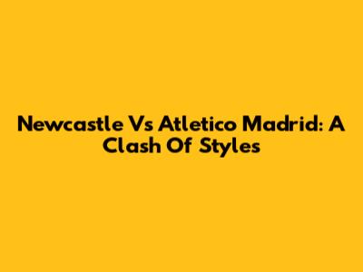 Newcastle Vs Atletico Madrid: A Clash Of Styles