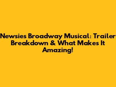 Newsies Broadway Musical: Trailer Breakdown & What Makes It Amazing!