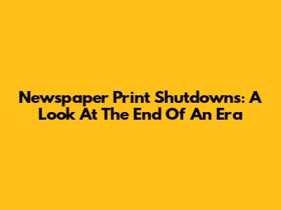 Newspaper Print Shutdowns: A Look At The End Of An Era