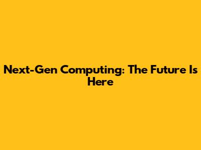 Next-Gen Computing: The Future Is Here