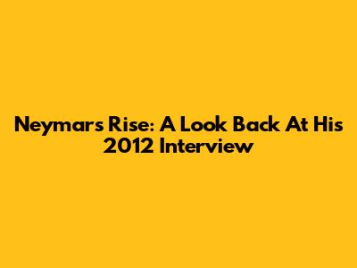 Neymar's Rise: A Look Back At His 2012 Interview