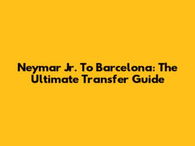 Neymar Jr. To Barcelona: The Ultimate Transfer Guide