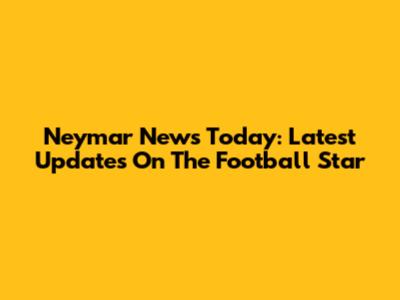 Neymar News Today: Latest Updates On The Football Star