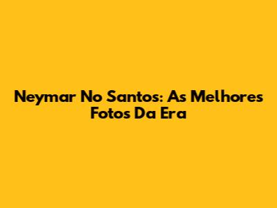 Neymar No Santos: As Melhores Fotos Da Era