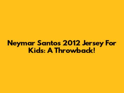 Neymar Santos 2012 Jersey For Kids: A Throwback!