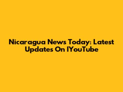 Nicaragua News Today: Latest Updates On IYouTube