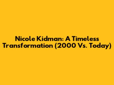 Nicole Kidman: A Timeless Transformation (2000 Vs. Today)