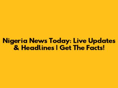 Nigeria News Today: Live Updates & Headlines | Get The Facts!