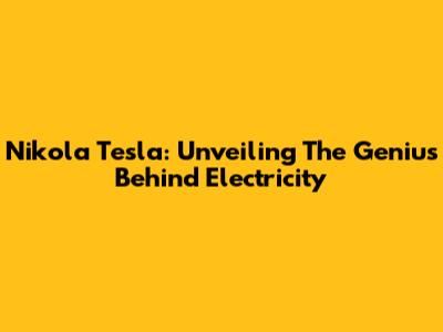 Nikola Tesla: Unveiling The Genius Behind Electricity
