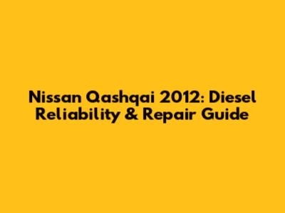 Nissan Qashqai 2012: Diesel Reliability & Repair Guide