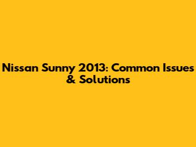 Nissan Sunny 2013: Common Issues & Solutions