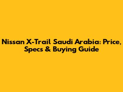 Nissan X-Trail Saudi Arabia: Price, Specs & Buying Guide