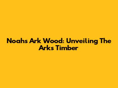 Noah's Ark Wood: Unveiling The Ark's Timber