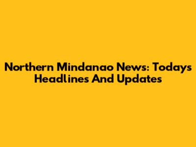 Northern Mindanao News: Today's Headlines And Updates