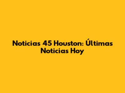 Noticias 45 Houston: Últimas Noticias Hoy