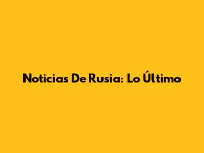 Noticias De Rusia: Lo Último