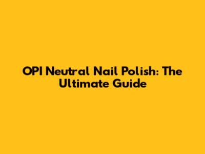 OPI Neutral Nail Polish: The Ultimate Guide