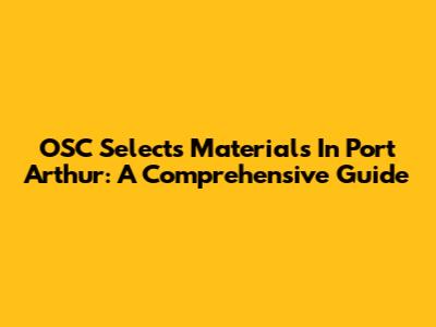 OSC Selects Materials In Port Arthur: A Comprehensive Guide