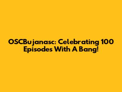 OSCBujanasc: Celebrating 100 Episodes With A Bang!