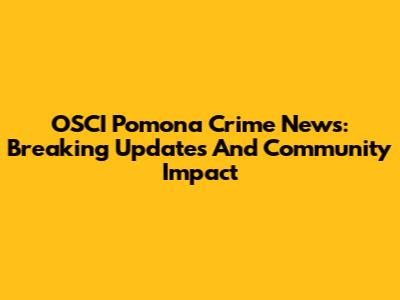 OSCI Pomona Crime News: Breaking Updates And Community Impact