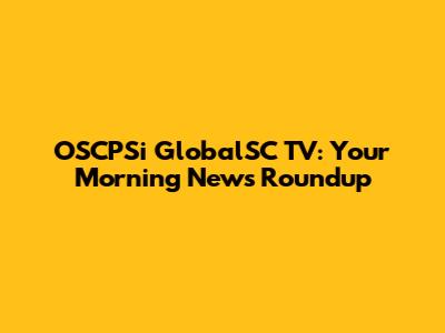 OSCPSi GlobalSC TV: Your Morning News Roundup